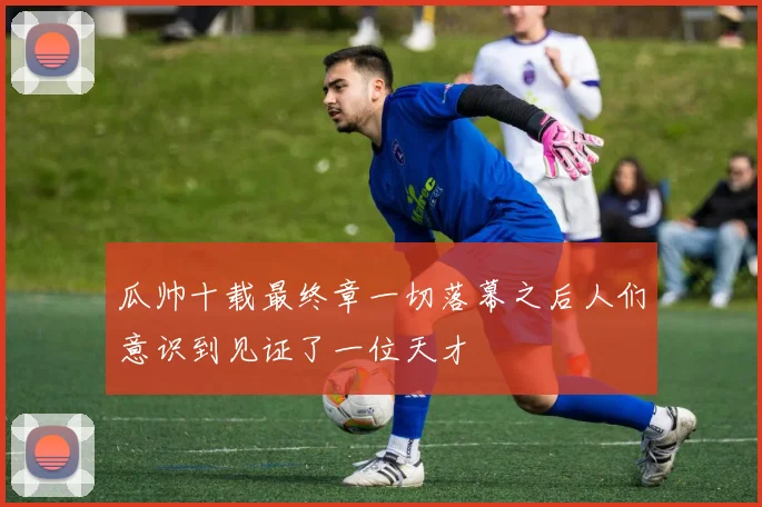 瓜帅十载最终章一切落幕之后人们意识到见证了一位天才